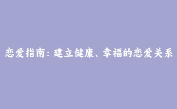 恋爱指南:建立健康、幸福的恋爱关系
