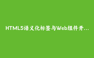 HTML5语义化标签与Web组件开发实战:构建企业级UI库 | 前端开发教程