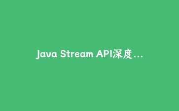 Java Stream API深度解析:从基础到高级应用的完整实战指南
