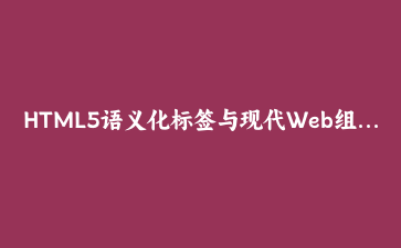 HTML5语义化标签与现代Web组件开发实战教程