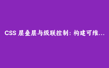 CSS 层叠层与级联控制：构建可维护的样式系统