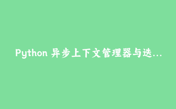 Python 异步上下文管理器与迭代器：构建高效异步应用