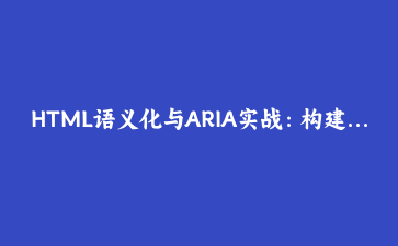 HTML语义化与ARIA实战：构建无障碍的响应式数据表格