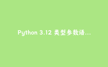 Python 3.12 类型参数语法全解：用 PEP 695 告别 TypeVar 束缚