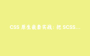 CSS 原生嵌套实战:把 SCSS 迁移到现代浏览器的完整指南