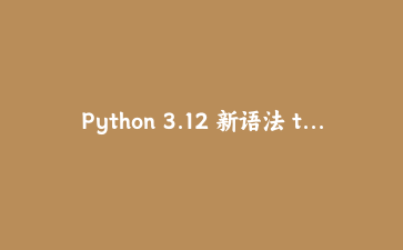 Python 3.12 新语法 type 语句：定义类型别名的优雅姿势