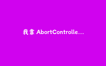 我靠 AbortController 解决了前端请求取消和超时这个老大难