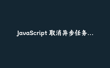 JavaScript 取消异步任务实战：AbortController 不只是给 fetch 用的