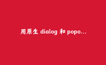 用原生 dialog 和 popover 替掉 div 弹窗：一份带踩坑的迁移实录